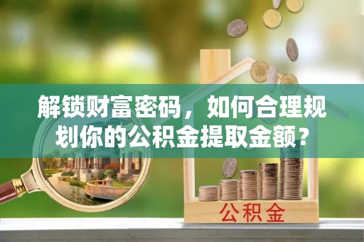 峡江解锁财富密码，如何合理规划你的公积金提取金额？