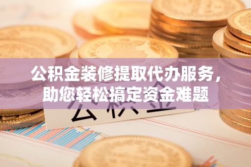 峡江公积金装修提取代办服务，助您轻松搞定资金难题