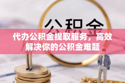 峡江代办公积金提取服务，高效解决你的公积金难题