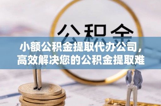 峡江小额公积金提取代办公司，高效解决您的公积金提取难题