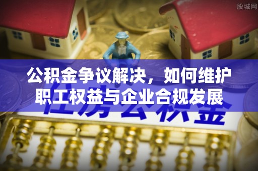 峡江公积金争议解决，如何维护职工权益与企业合规发展