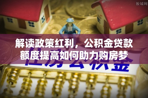 峡江解读政策红利，公积金贷款额度提高如何助力购房梦