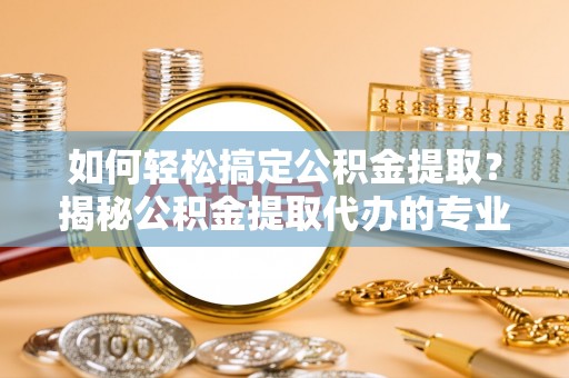 峡江如何轻松搞定公积金提取？揭秘公积金提取代办的专业服务