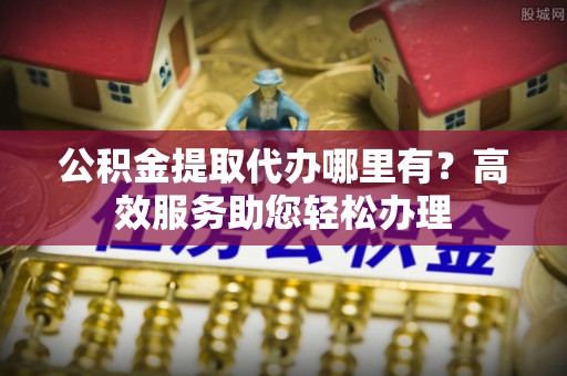 峡江公积金提取代办哪里有？高效服务助您轻松办理