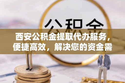 峡江西安公积金提取代办服务，便捷高效，解决您的资金需求
