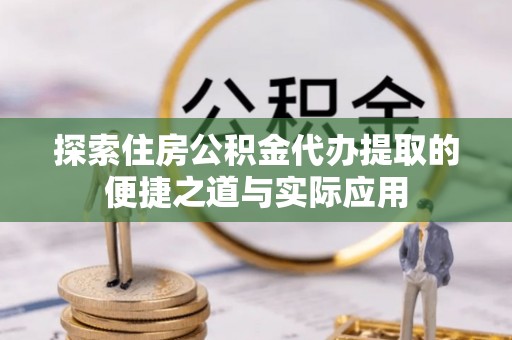峡江探索住房公积金代办提取的便捷之道与实际应用