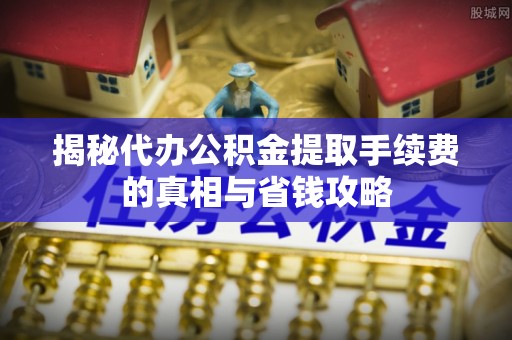 峡江揭秘代办公积金提取手续费的真相与省钱攻略