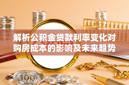 峡江解析公积金贷款利率变化对购房成本的影响及未来趋势