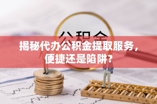 峡江揭秘代办公积金提取服务，便捷还是陷阱？