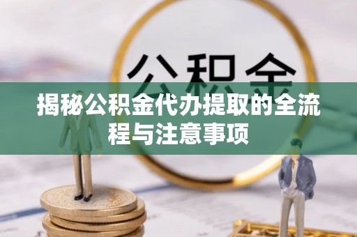 峡江揭秘公积金代办提取的全流程与注意事项