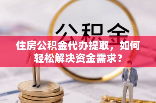 峡江住房公积金代办提取，如何轻松解决资金需求？