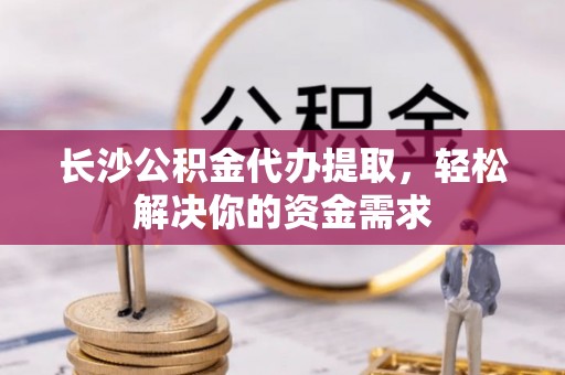 峡江长沙公积金代办提取，轻松解决你的资金需求