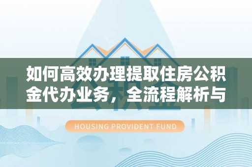 峡江如何高效办理提取住房公积金代办业务，全流程解析与实用建议