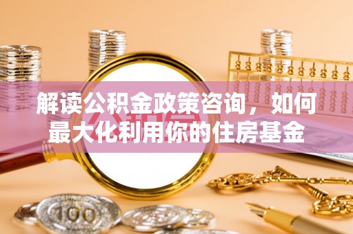 峡江解读公积金政策咨询，如何最大化利用你的住房基金