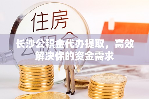 峡江长沙公积金代办提取，高效解决你的资金需求