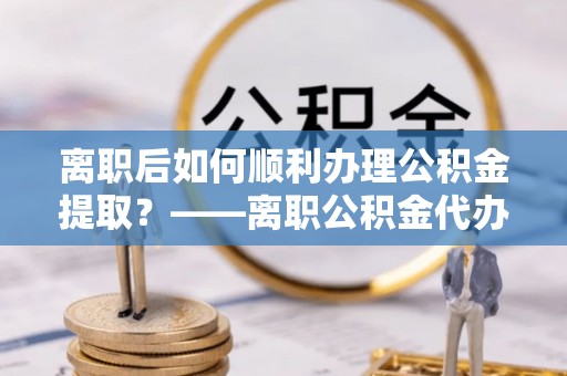 峡江离职后如何顺利办理公积金提取？——离职公积金代办提取全攻略