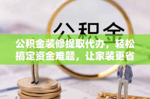 峡江公积金装修提取代办，轻松搞定资金难题，让家装更省心