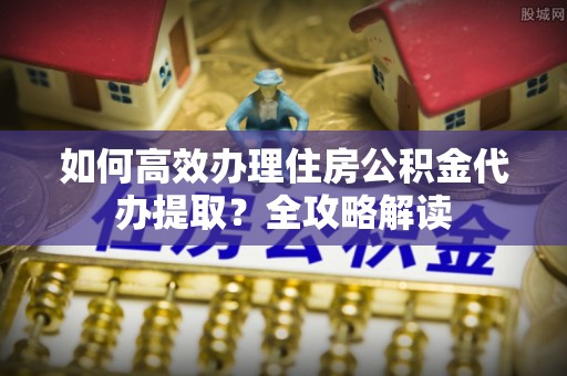 峡江如何高效办理住房公积金代办提取？全攻略解读