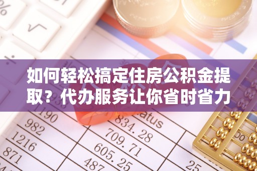 峡江如何轻松搞定住房公积金提取？代办服务让你省时省力