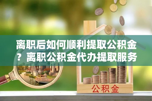 峡江离职后如何顺利提取公积金？离职公积金代办提取服务助力无忧办理