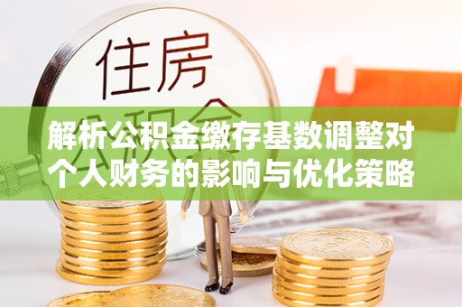 峡江解析公积金缴存基数调整对个人财务的影响与优化策略