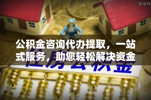 峡江公积金咨询代办提取，一站式服务，助您轻松解决资金难题