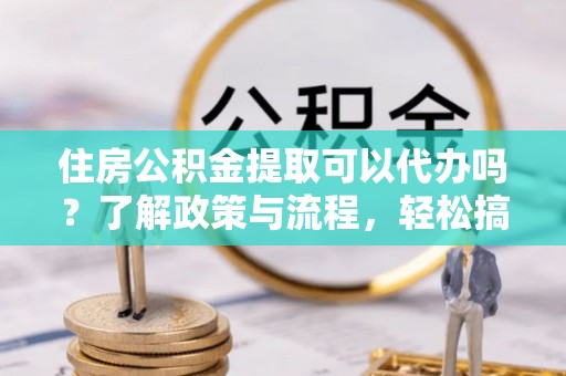 峡江住房公积金提取可以代办吗？了解政策与流程，轻松搞定公积金提取