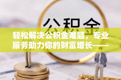 峡江轻松解决公积金难题，专业服务助力你的财富增长——代办公积金提取