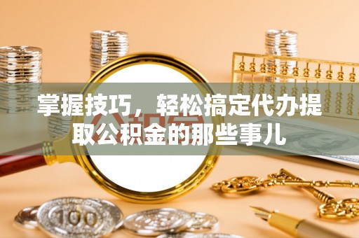 峡江掌握技巧，轻松搞定代办提取公积金的那些事儿