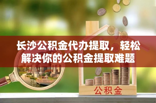 峡江长沙公积金代办提取，轻松解决你的公积金提取难题