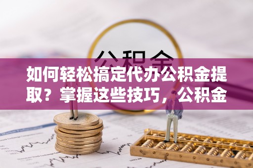 峡江如何轻松搞定代办公积金提取？掌握这些技巧，公积金到手不是梦！