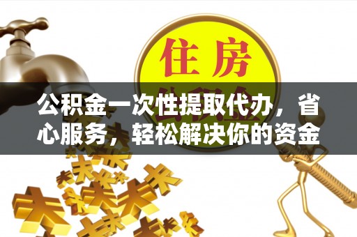 峡江公积金一次性提取代办，省心服务，轻松解决你的资金需求