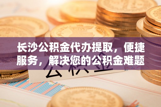 峡江长沙公积金代办提取，便捷服务，解决您的公积金难题