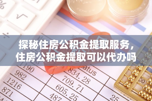 峡江探秘住房公积金提取服务，住房公积金提取可以代办吗的全方位解析