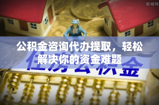 峡江公积金咨询代办提取，轻松解决你的资金难题