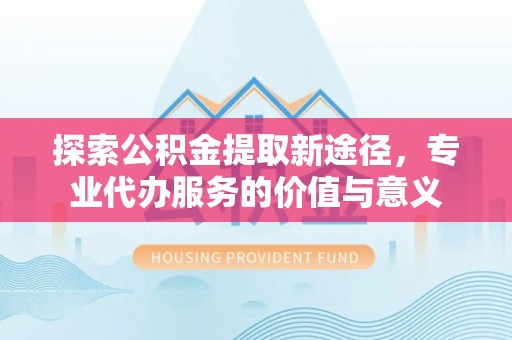 峡江探索公积金提取新途径，专业代办服务的价值与意义