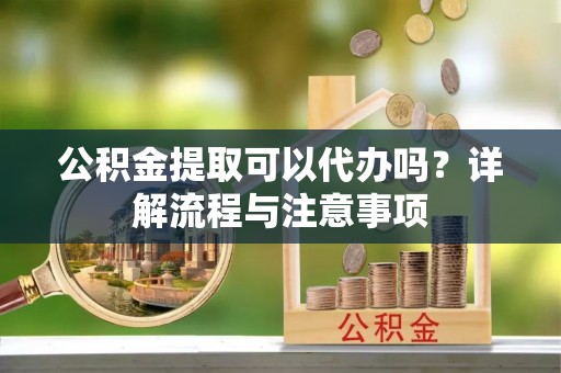 峡江公积金提取可以代办吗？详解流程与注意事项