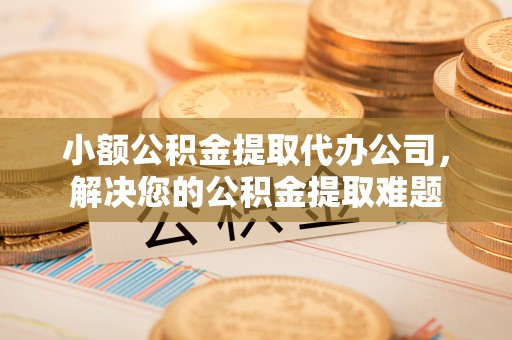 峡江小额公积金提取代办公司，解决您的公积金提取难题
