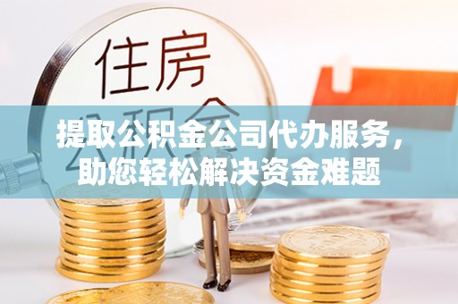 峡江提取公积金公司代办服务，助您轻松解决资金难题