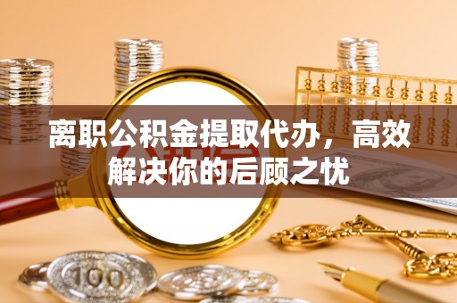 峡江离职公积金提取代办，高效解决你的后顾之忧