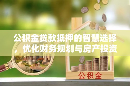 峡江公积金贷款抵押的智慧选择，优化财务规划与房产投资
