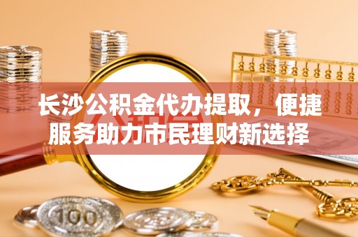 峡江长沙公积金代办提取，便捷服务助力市民理财新选择