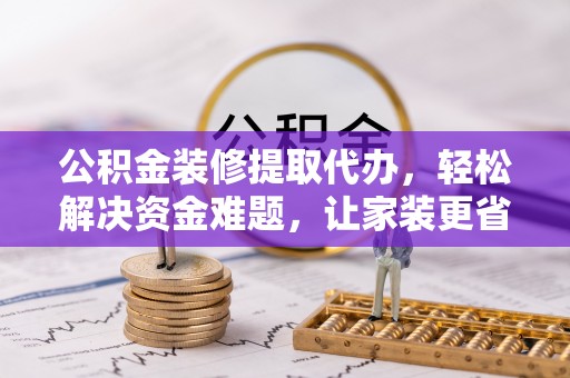 峡江公积金装修提取代办，轻松解决资金难题，让家装更省心