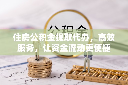 峡江住房公积金提取代办，高效服务，让资金流动更便捷