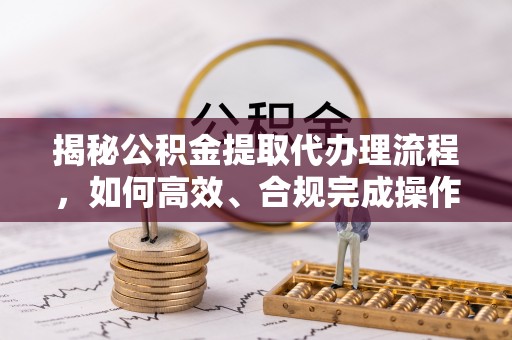 峡江揭秘公积金提取代办理流程，如何高效、合规完成操作
