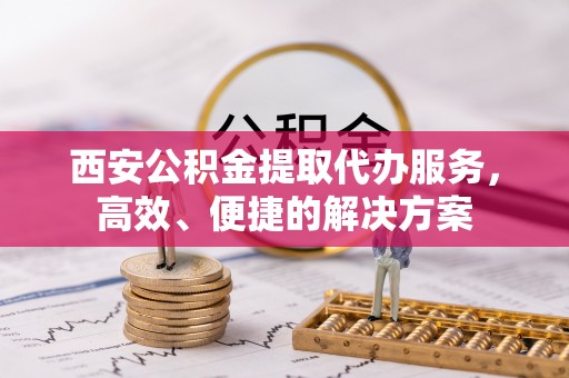 峡江西安公积金提取代办服务，高效、便捷的解决方案