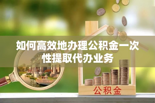 峡江如何高效地办理公积金一次性提取代办业务