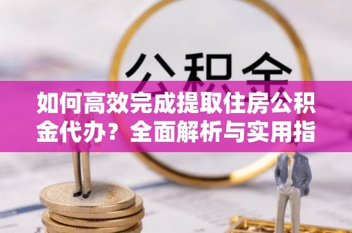 峡江如何高效完成提取住房公积金代办？全面解析与实用指南