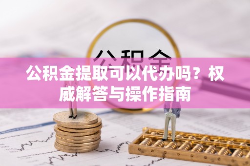 峡江公积金提取可以代办吗？权威解答与操作指南