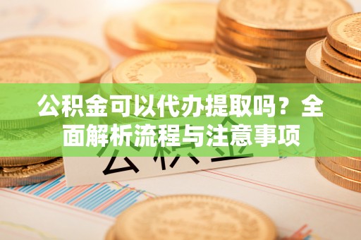 峡江公积金可以代办提取吗？全面解析流程与注意事项